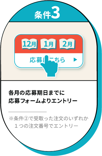 【条件3】各月の応募期日までに応募フォームよりエントリー※条件②で受取った注文のいずれか１つの注文番号でエントリー