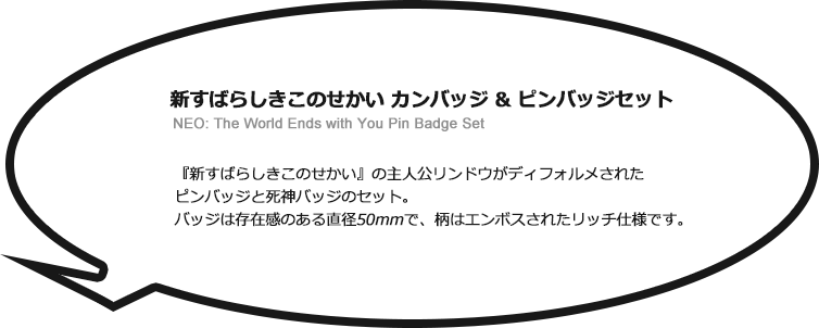 新すばらしきこのせかい カンバッジ & ピンバッジセット　NEO: The World Ends with You Pin Badge Set　新すばらしきこの世界の主人公リンドウがディフォルメされたピンバッジと死神バッジのセット。バッジは存在感のある直径50mmで、柄はエンボスされたリッチ仕様です。