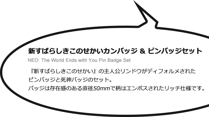 新すばらしきこのせかい カンバッジ & ピンバッジセット　NEO: The World Ends with You Pin Badge Set　新すばらしきこの世界の主人公リンドウがディフォルメされたピンバッジと死神バッジのセット。バッジは存在感のある直径50mmで、柄はエンボスされたリッチ仕様です。