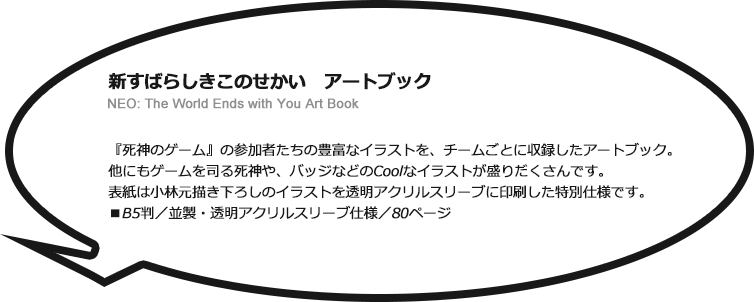 新すばらしきこのせかい　アートブック NEO: The World Ends with You Art Book　『死神のゲーム』の参加者たちの豊富なイラストを、チームごとに収録したアートブック。他にもゲームを司る死神や、バッジなどのCoolなイラストが盛りだくさんです。表紙は小林元描き下ろしのイラストを透明アクリルスリーブに印刷した特別仕様です。■B5判／並製・透明アクリルスリーブ仕様／80ページ
