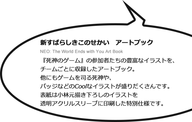 新すばらしきこのせかい　アートブック NEO: The World Ends with You Art Book　『死神のゲーム』の参加者たちの豊富なイラストを、チームごとに収録したアートブック。他にもゲームを司る死神や、バッジなどのCoolなイラストが盛りだくさんです。表紙は小林元描き下ろしのイラストを透明アクリルスリーブに印刷した特別仕様です。■B5判／並製・透明アクリルスリーブ仕様／80ページ