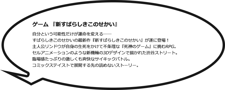 ゲーム『新すばらしきこのせかい』 自分という可能性だけが運命を変える―― すばらしきこのせかいの最新作『新すばらしきこのせかい』が遂に登場！ 主人公リンドウが自身の生死をかけて不条理な『死神のゲーム』に挑むRPG。セルアニメーションのような新機軸の3Dデザインで描かれた渋谷ストリート。
臨場感たっぷりの激しくも爽快なサイキックバトル。コミックステイストで展開する先の読めないストーリー。
