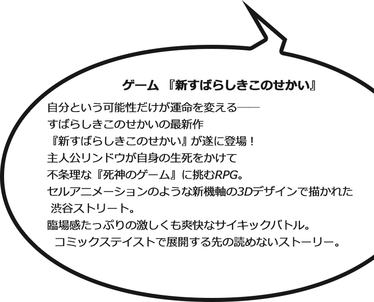 ゲーム『新すばらしきこのせかい』 自分という可能性だけが運命を変える―― すばらしきこのせかいの最新作『新すばらしきこのせかい』が遂に登場！ 主人公リンドウが自身の生死をかけて不条理な『死神のゲーム』に挑むRPG。セルアニメーションのような新機軸の3Dデザインで描かれた渋谷ストリート。
臨場感たっぷりの激しくも爽快なサイキックバトル。コミックステイストで展開する先の読めないストーリー。