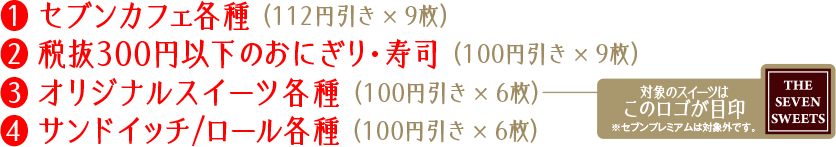 クーポン内容（有効期限：2025年1月1日(水)～4月30日(水)）：①セブンカフェ各種 （112円引き × 9枚）②税抜290円以下のおにぎり・寿司 （100円引き × 9枚）③オリジナルスイーツ各種 （100円引き × 6枚）④サンドイッチ/ロール各種 （100円引き × 6枚）※セブンプレミアムは対象外です