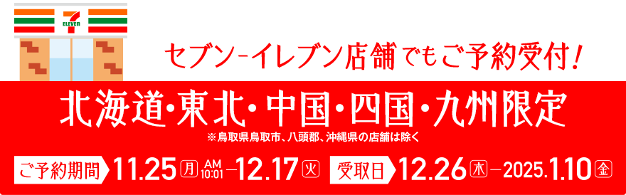 セブン‐イレブン店舗でもご予約受付中！北海道・東北・中国・四国・九州限定 ※鳥取県鳥取市、八頭郡、沖縄県の店舗は除く ご予約期間：11.25[月]AM10:01～12.17[火] 受取日：12.26[木]～2025.1.10[金]