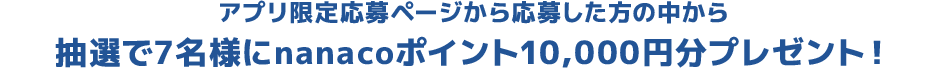 アプリ限定応募ページから応募した方の中から抽選で7名様にnanacoポイント10,000円分プレゼント！