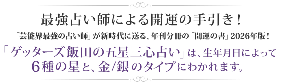 最強占い師による開運の手引き!「芸能界最強の占い師」が新時代に送る、年刊分冊の「開運の書」2026年版!「ゲッターズ飯田の五星三心占い」は、生年月日によって6種の星と、金/銀のタイプにわかれます。