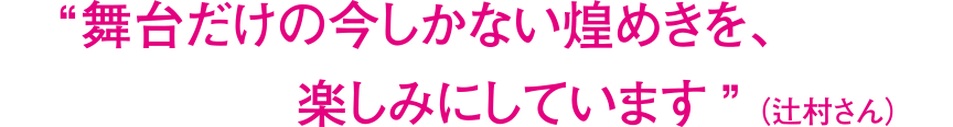 “舞台だけの今しかない煌めきを、楽しみにしています”（辻村さん）