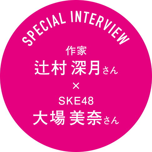 SPECIAL INTERVIEW 作家 辻村深月さん × SKE48 大場美奈さん