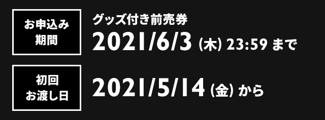 お申込み期間：グッズ付き前売券 2021/6/3（木）23:59まで　初回お渡し日：2021/5/14（金）