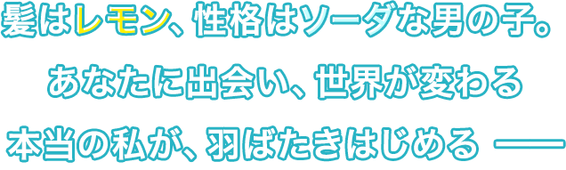髪はレモン、性格はソーダな男の子。あなたに出会い、世界が変わる 本当の私が、羽ばたきはじめる ━━