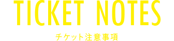 TICKET NOTES チケット注意事項