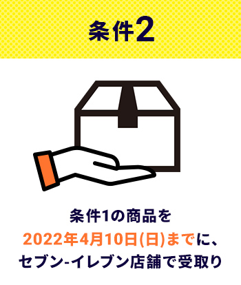 条件2 条件1の商品を2022年4月10日(日)までに､セブン-イレブン店舗で受取り