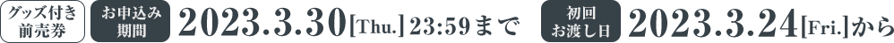 グッズ付き前売券 お申し込み期間 2023/3/D30(Thu.) 23:59まで 初回お渡し日 2023/3/24(Fri.)から