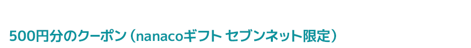 期間中に条件達成でもれなく500円分のクーポン（nanacoギフト セブンネット限定）をプレゼント!