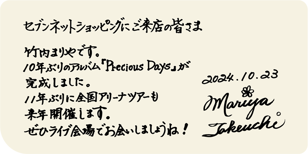 セブンネットショッピングにご来店の皆さま　竹内まりやです。10年ぶりのアルバム「Precious Days」が完成しました。11年ぶりに全国アリーナツアーも来年開催します。ぜひライブ会場でお会いしましょうね！2024.10.23　Mariya Takeuchi