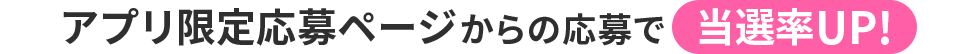 アプリ限定応募ページからの応募で当選率UP!