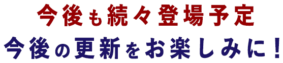今後も続々登場予定　今後の更新をお楽しみに！