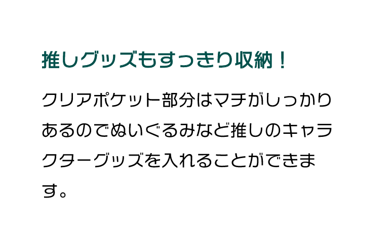 推しグッズもすっきり収納！クリアポケット部分はマチがしっかりあるのでぬいぐるみなど推しのキャラクターグッズを入れることができます。