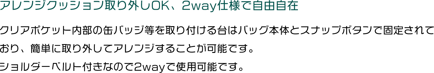 アレンジクッション取り外しOK、2way仕様で自由自在/クリアポケット内部の缶バッジ等を取り付ける台はバッグ本体とスナップボタンで固定されており、簡単に取り外してアレンジすることが可能です。
																ショルダーベルト付きなので2wayで使用可能です。