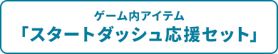 ゲーム内アイテム「スタートダッシュ応援セット」