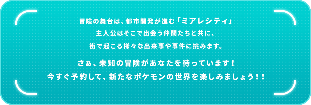 冒険の舞台は「ミアレシティ」。シリーズ初の新しいポケモン勝負を楽しみながら、進化を超える進化「メガシンカ」を体験できます。さぁ、未知の冒険があなたを待っています！今すぐ予約して、新たなポケモンの世界を楽しみましょう！！