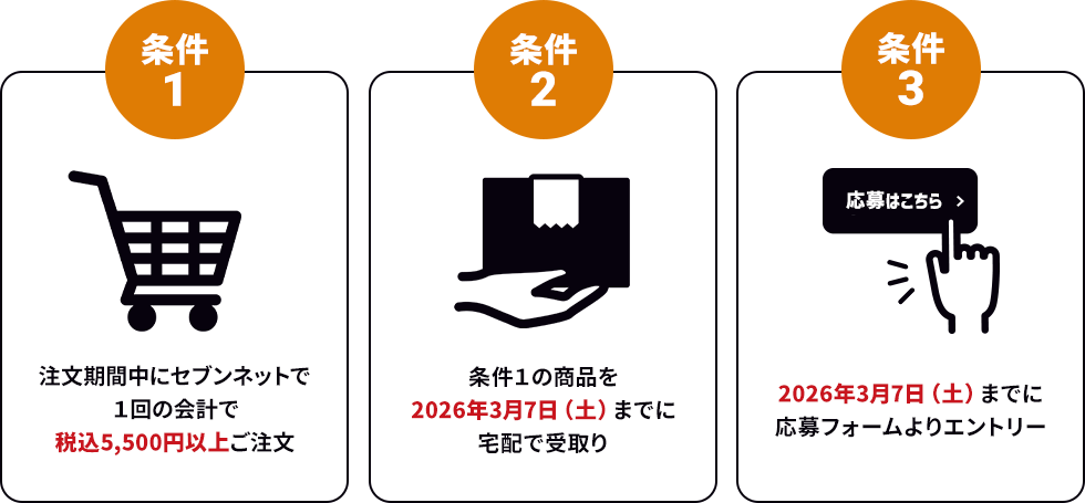 条件１：注文期間中にセブンネットで１回の会計で税込5,500円以上ご注文/条件２：条件１の商品を2026年3月7日（土）までに宅配で受取り/条件３：2026年3月7日（土）までに応募フォームよりエントリー