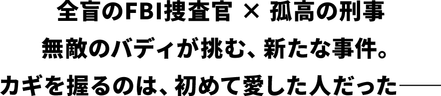 全盲のFBI捜査官 × 孤高の刑事無敵のバディが挑む、新たな事件。カギを握るのは、初めて愛した人だった――