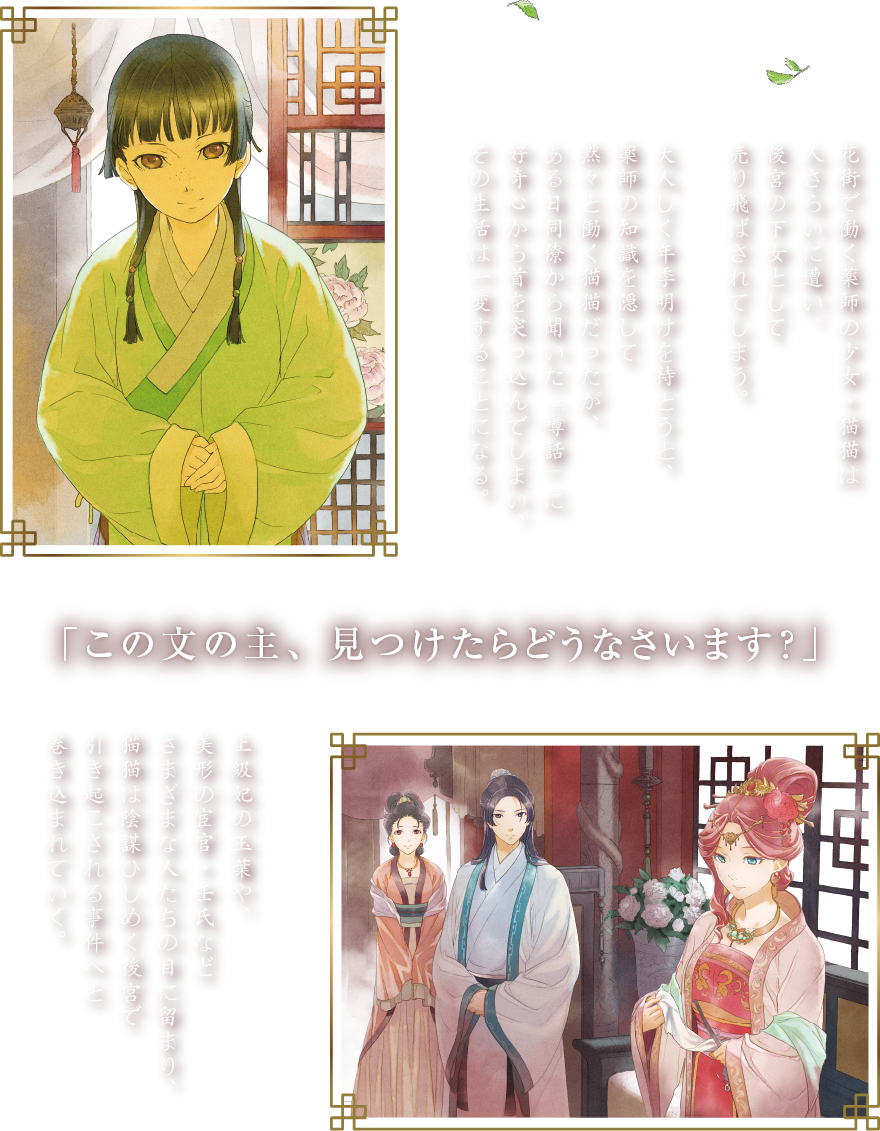 あらすじ　花街で働く薬師の少女・猫猫は人さらいに遭い、後宮の下女として売り飛ばされてしまう。大人しく年季明けを待とうと、薬師の知識を隠して黙々と働く猫猫だったが、ある日同僚から聞いた「噂話」に好奇心から首を突っ込んでしまい、その生活は一変することになる。　「この文の主、見つけたらどうなさいます？」　上級妃の玉葉や、美形の宦官・壬氏などさまざまな人たちの目に留まり、猫猫は陰謀ひしめく後宮で引き起こされる事件へと巻き込まれていく。