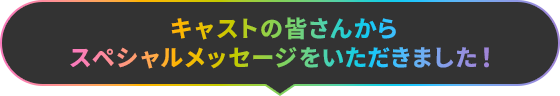 キャストの皆さんからスペシャルメッセージをいただきました！