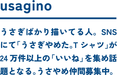 usagino うさぎばかり描いてる人。SNSにて「うさぎやめた。Tシャツ」が24万件以上の「いいね」を集め話題となる。うさやめ仲間募集中。