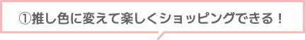 ①推し色に変えて楽しくショッピングできる!