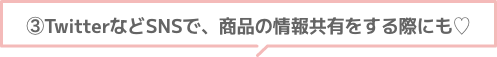 ③TwitterなどSNSで、商品の情報共有をする際にも♡