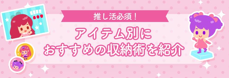 「推しグッズ」の収納術をアイテム別にご紹介！