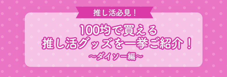 100均で買える推し活グッズを一挙ご紹介！～ダイソー編～