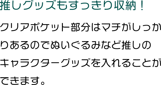 推しグッズもすっきり収納！クリアポケット部分はマチがしっかりあるのでぬいぐるみなど推しのキャラクターグッズを入れることができます。