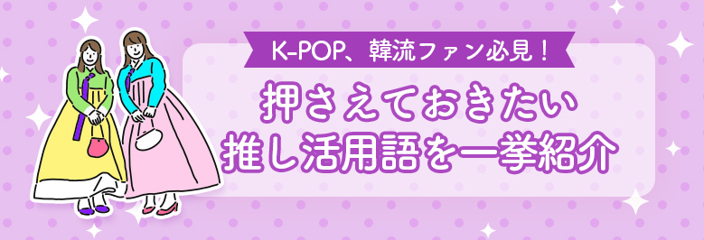 K-POP、韓流ファン必見！押さえておきたい推し活用語(韓国語)を一挙紹介