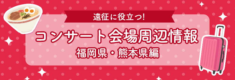 遠征に役立つコンサート会場周辺情報！ 福岡県・熊本県編
