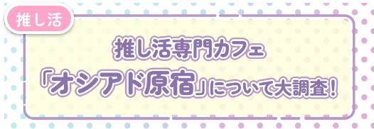 推し活専門カフェ「オシアド原宿」について大調査