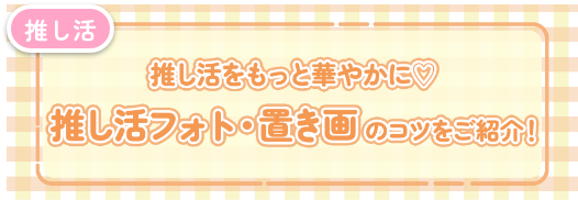 【必見】推し活フォト・置き画像のコツをご紹介！！