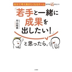 「若手と一緒に成果を出したい！」と思ったら。～自分で考え動きたくなるチームを作る45のヒント