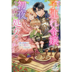 訳あり子連れ令嬢は初夜に処女がバレました　騎士団長に丸ごと愛され、家族になるまで